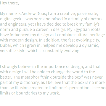 Hey there, My name is Andrew Dous; I am a creative, passionate, digital geek. I was born and raised in a family of doctors and engineers, yet I have decided to break my family’s norm and pursue a career in design. My Egyptian roots have influenced my design as I combine cultural heritage with modern design. In addition, the fast evolving city, Dubai, which I grew in, helped me develop a dynamic, versatile style, which is constantly evolving. I strongly believe in the importance of design, and that with design I will be able to change the world to the better. The metaphor “think outside the box” was never part of my dictionary, as I believe that the box is no more than an illusion created to limit one’s perception. I see no limits or boundaries to my work. 