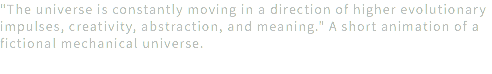 "The universe is constantly moving in a direction of higher evolutionary impulses, creativity, abstraction, and meaning." A short animation of a fictional mechanical universe.